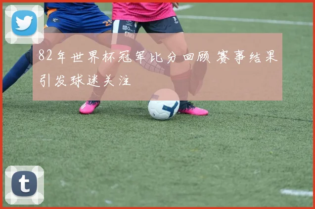 82年世界杯冠军比分回顾 赛事结果引发球迷关注