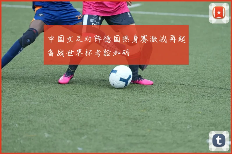 中国女足对阵德国热身赛激战再起备战世界杯考验加码
